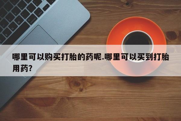 打胎药私人店在哪里买哪里可以购买打胎的药呢.哪里可以买到打胎用药？