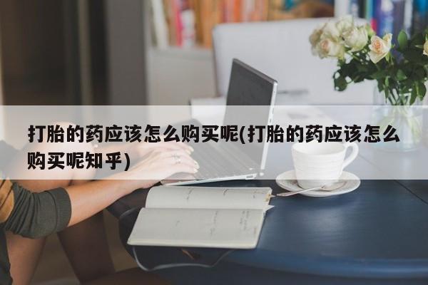 打胎药私人店在哪里买打胎的药应该怎么购买呢(打胎的药应该怎么购买呢知乎)